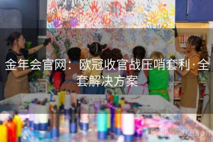 金年会官网：欧冠收官战压哨套利·全套解决方案