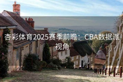 杏彩体育2025赛季前瞻：CBA数据派视角