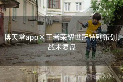 博天堂app×王者荣耀世冠特别策划：战术复盘