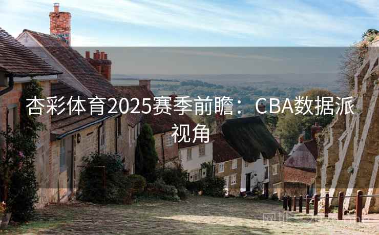杏彩体育2025赛季前瞻:CBA数据派视角 杏彩体育2025赛季前瞻:CBA数据派视角