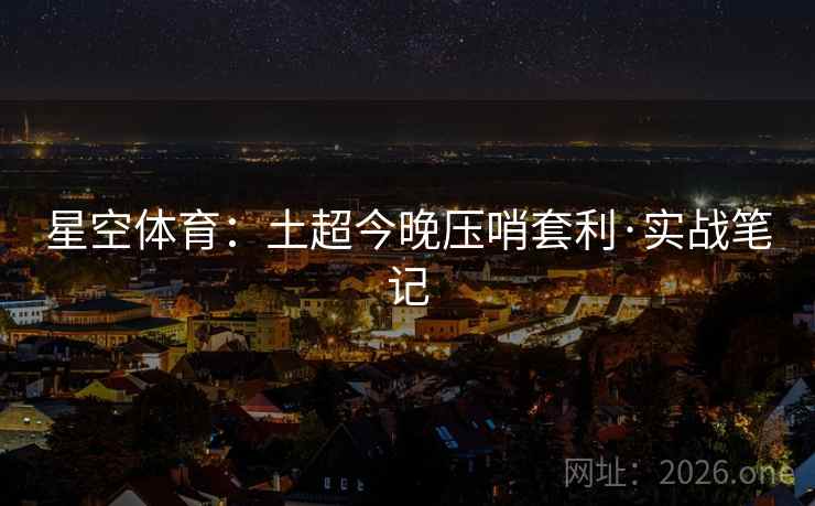 星空体育:土超今晚压哨套利·实战笔记 星空体育:土超今晚压哨套利·实战笔记