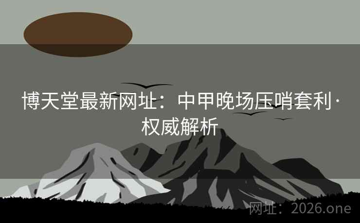 博天堂最新网址:中甲晚场压哨套利·权威解析 博天堂最新网址:中甲晚场压哨套利·权威解析