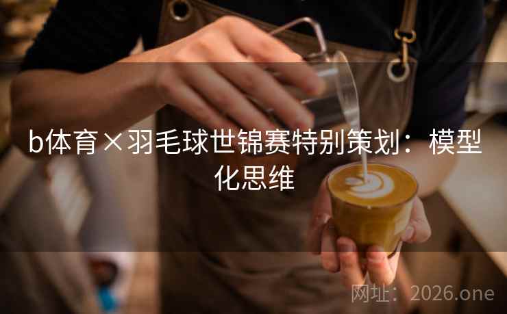 b体育×羽毛球世锦赛特别策划：模型化思维