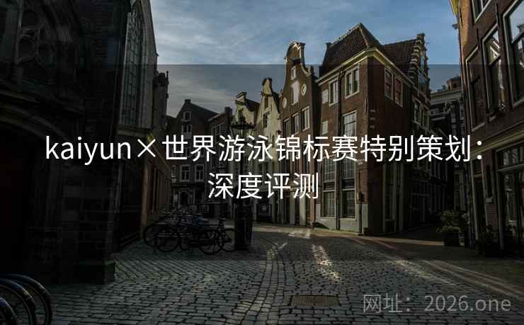 kaiyun×世界游泳锦标赛特别策划:深度评测 kaiyun×世界游泳锦标赛特别策划:深度评测