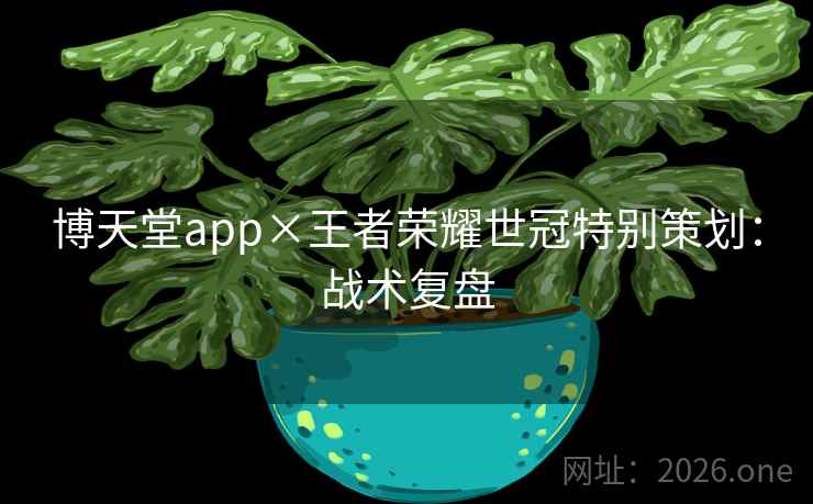 博天堂app×王者荣耀世冠特别策划:战术复盘 博天堂app×王者荣耀世冠特别策划:战术复盘