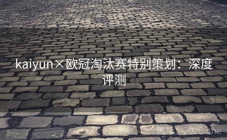 kaiyun×欧冠淘汰赛特别策划:深度评测 kaiyun×欧冠淘汰赛特别策划:深度评测